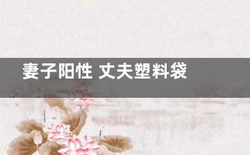 妻子阳性 丈夫塑料袋套头送水 背后的真相让人始料未及